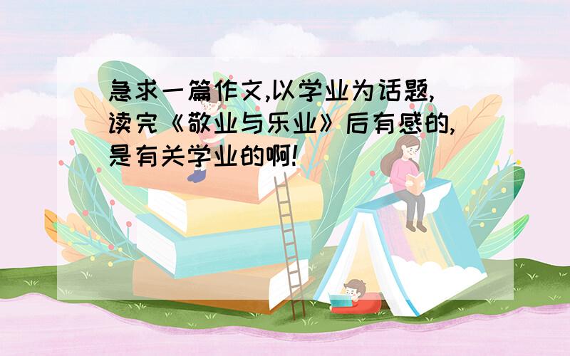 急求一篇作文,以学业为话题,读完《敬业与乐业》后有感的,是有关学业的啊!