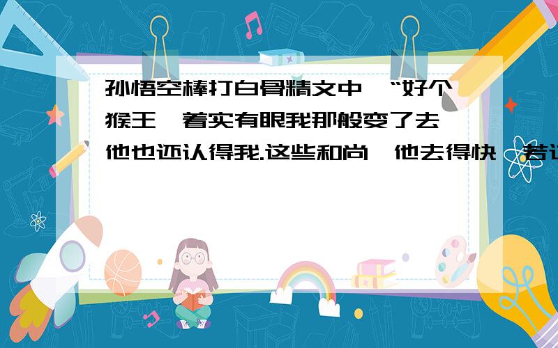 孙悟空棒打白骨精文中,“好个猴王,着实有眼我那般变了去,他也还认得我.这些和尚,他去得快,若过此山,西下四十里,就不伏我所管了.若是被别处妖魔捞了去,好道就笑破他人口,使碎自家心.我