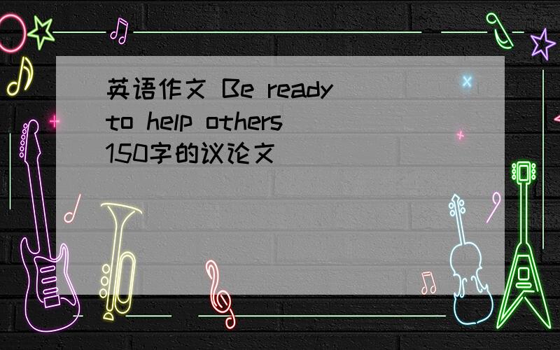 英语作文 Be ready to help others150字的议论文