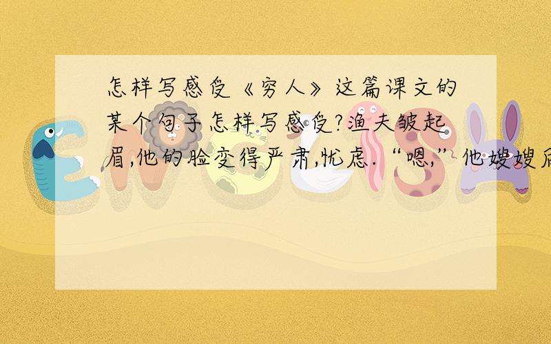 怎样写感受《穷人》这篇课文的某个句子怎样写感受?渔夫皱起眉,他的脸变得严肃,忧虑.“嗯,”他嫂嫂后脑勺说,“嗯,你看怎么办?得把他们抱来,同死人呆在一起怎么行!我们,我们总能熬过去