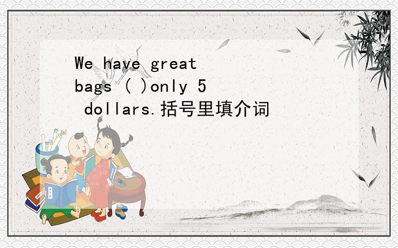 We have great bags ( )only 5 dollars.括号里填介词