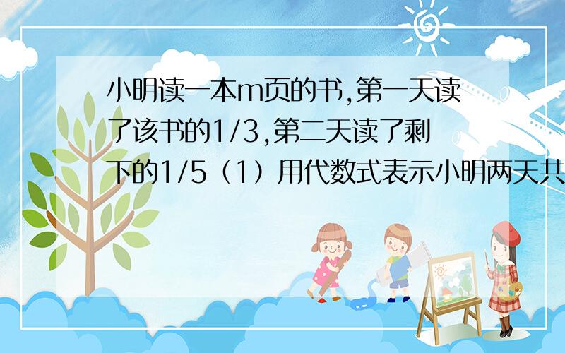 小明读一本m页的书,第一天读了该书的1/3,第二天读了剩下的1/5（1）用代数式表示小明两天共读了多少页（2）求当m＝120时,小明两天共读的页数