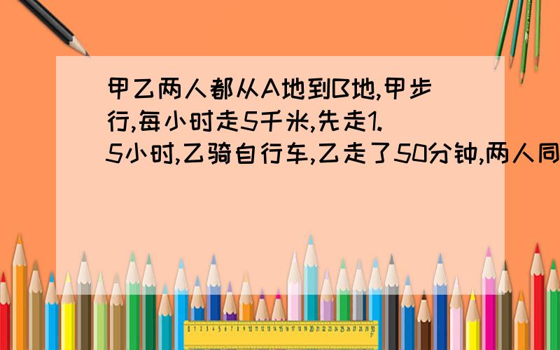 甲乙两人都从A地到B地,甲步行,每小时走5千米,先走1.5小时,乙骑自行车,乙走了50分钟,两人同时到达目乙每小时骑多少千米?用一元一次方程解