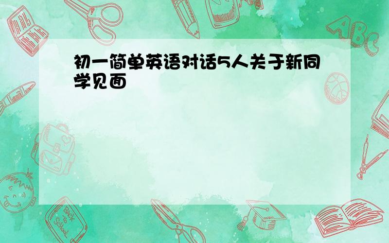 初一简单英语对话5人关于新同学见面