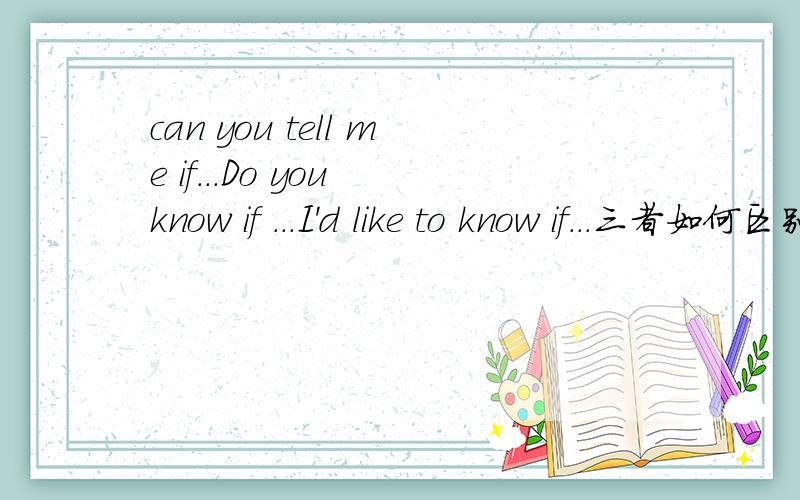 can you tell me if...Do you know if ...I'd like to know if...三者如何区别can you tell me if...Do you know if ...I'd like to know if...这三者如何区别,如何使用?