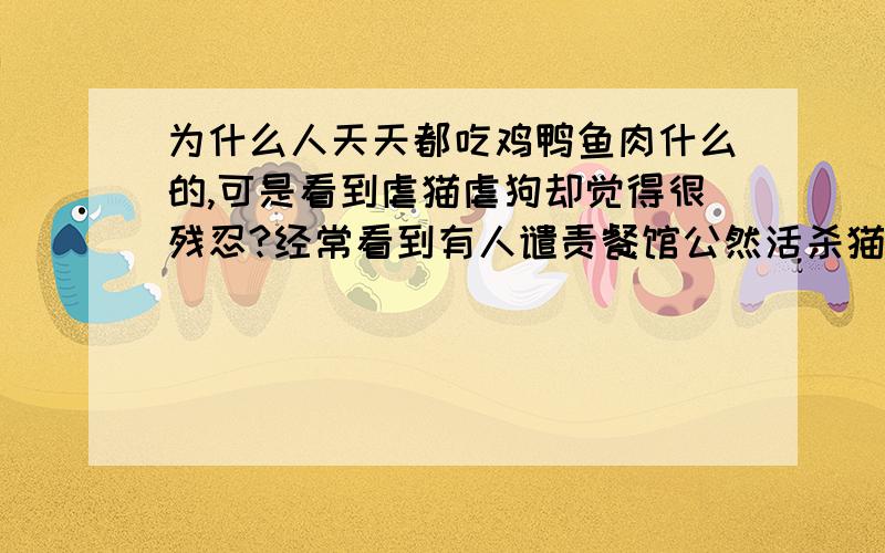 为什么人天天都吃鸡鸭鱼肉什么的,可是看到虐猫虐狗却觉得很残忍?经常看到有人谴责餐馆公然活杀猫狗什么的.可是总有人吃,要吃的的话必然要经过活杀的过程,区别只是一个被人看得到一