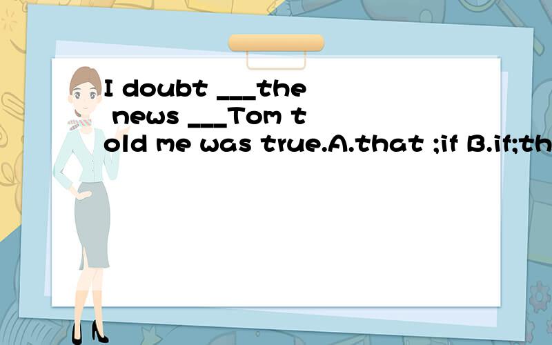 I doubt ___the news ___Tom told me was true.A.that ;if B.if;that C.whether;what D.if;which这道题选B,为什么不能选D?请知道的人告诉我,