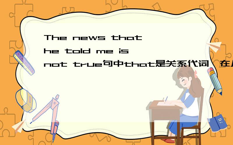 The news that he told me is not true句中that是关系代词,在从句中做told的宾语,引导的是定语从句.me不是从句中的宾语吗