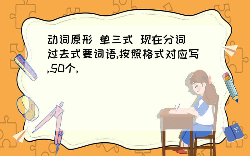 动词原形 单三式 现在分词 过去式要词语,按照格式对应写,50个,