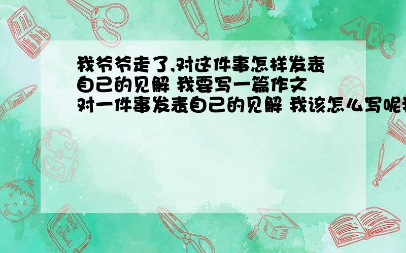 我爷爷走了,对这件事怎样发表自己的见解 我要写一篇作文 对一件事发表自己的见解 我该怎么写呢我该怎么办呢 现在就需要 帮办我好吗哎——不是我没有感觉 只是不知道该怎么说