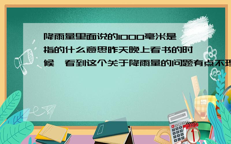 降雨量里面说的1000毫米是指的什么意思昨天晚上看书的时候,看到这个关于降雨量的问题有点不理解.