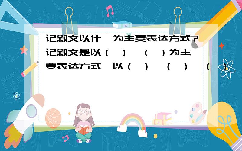 记叙文以什麼为主要表达方式?记叙文是以（ ）、（ ）为主要表达方式,以（ ）、（ ）、（ ）、（ ）为主要内容的文章.记叙的人称有（ ）、（ ）.