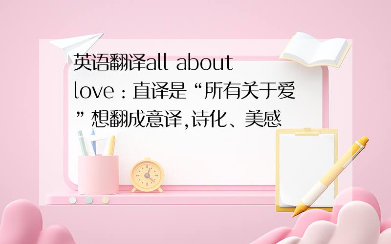 英语翻译all about love：直译是“所有关于爱”想翻成意译,诗化、美感