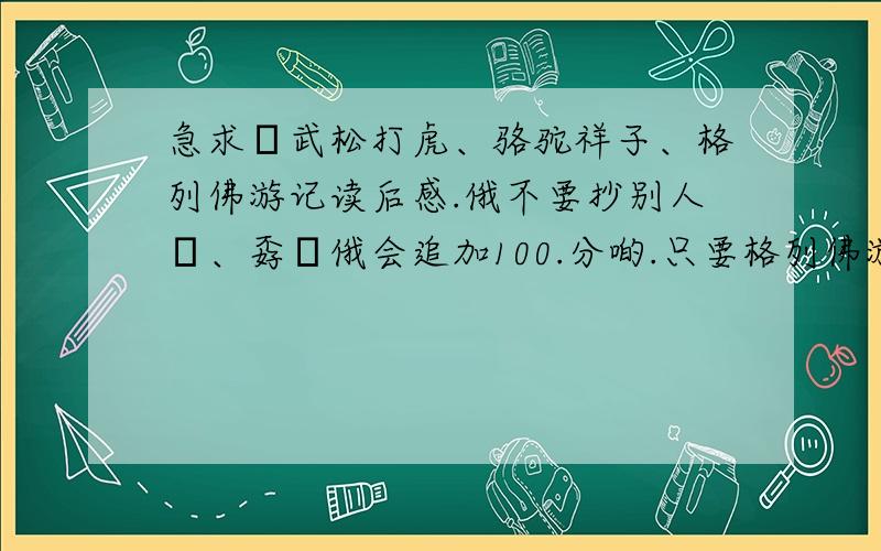 急求ˉ武松打虎、骆驼祥子、格列佛游记读后感.俄不要抄别人旳、孬旳俄会追加100.分啲.只要格列佛游记吧.注明:认为分少嗰滴扑街冂俄死开滴、洣Seo糸度佐住噻./