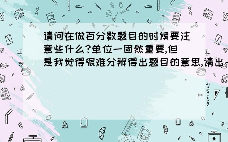 请问在做百分数题目的时候要注意些什么?单位一固然重要,但是我觉得很难分辨得出题目的意思,请出一个例子,并分析提议.不是回答的请不要乱答）