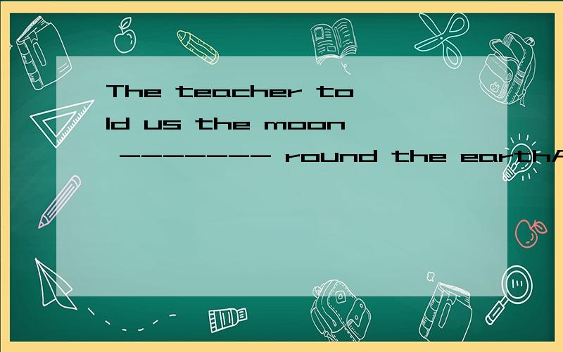 The teacher told us the moon ------- round the earthA wentB goesC goingD go