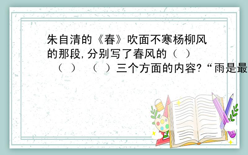 朱自清的《春》吹面不寒杨柳风的那段,分别写了春风的（ ） （ ） （ ）三个方面的内容?“雨是最寻常的”那段抓住了春雨（ ） （ ） （ ）的特点写的.春天里的特点是（ 梦儿附注：