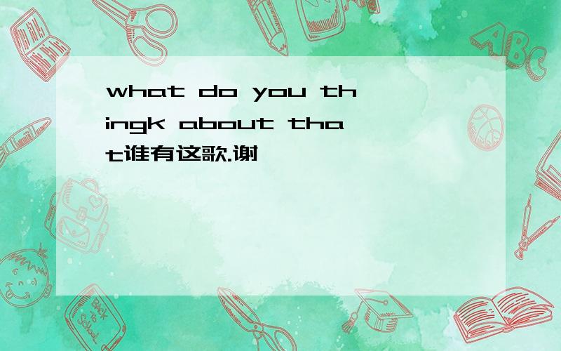 what do you thingk about that谁有这歌.谢