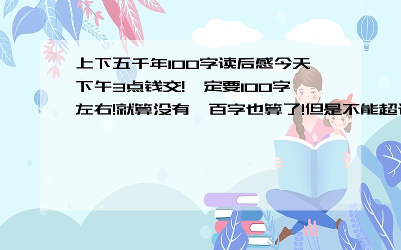 上下五千年100字读后感今天下午3点钱交!一定要100字左右!就算没有一百字也算了!但是不能超过100字!不是《世界上下五千年》!是林汉达的《上下五千年》!