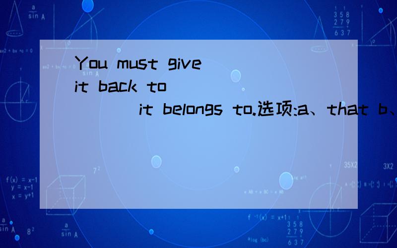 You must give it back to ______ it belongs to.选项:a、that b、 who c、 whomever d、 what选哪个?为什么?请分析并翻译整句