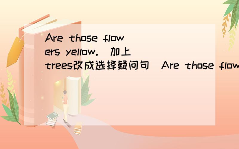 Are those flowers yellow.(加上trees改成选择疑问句)Are those flowers ( )trees ysllow?We can spell our names.(改成单数形式)( ) can spell ( ) ( ).