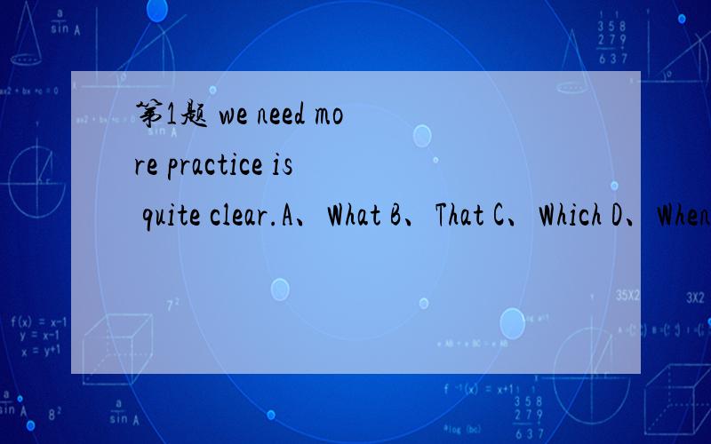 第1题 we need more practice is quite clear.A、What B、That C、Which D、When 第2题 is a fact that English is accepted as an international language.A、What B、This C、That D、It 第3题 He told me the news our team had won the game.A、abou