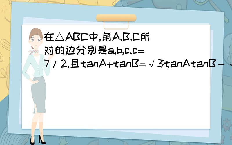 在△ABC中,角A,B,C所对的边分别是a,b,c.c=7/2,且tanA+tanB=√3tanAtanB－√3,又S△ABC=3√3/2,求a+b