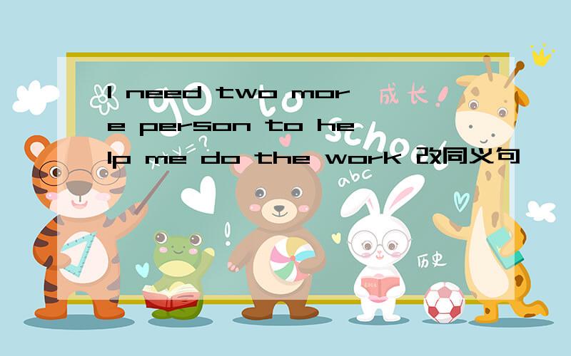 I need two more person to help me do the work 改同义句