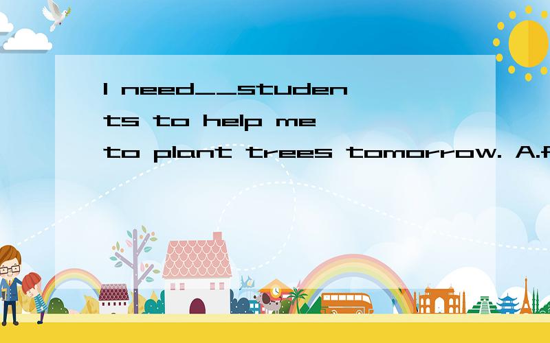 l need__students to help me to plant trees tomorrow. A.five;more B.five;another C.more;fiveD.five;many