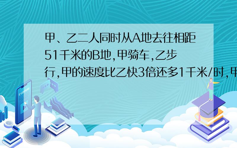 甲、乙二人同时从A地去往相距51千米的B地,甲骑车,乙步行,甲的速度比乙快3倍还多1千米/时,甲到达B地...甲、乙二人同时从A地去往相距51千米的B地,甲骑车,乙步行,甲的速度比乙快3倍还多1千米/