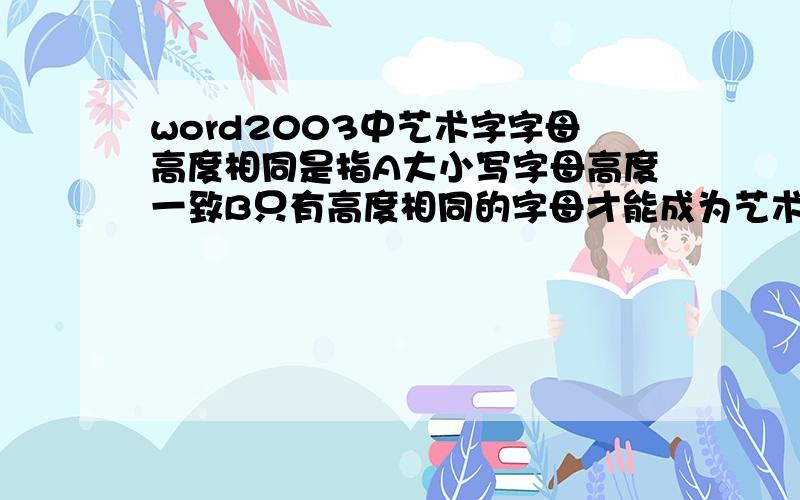 word2003中艺术字字母高度相同是指A大小写字母高度一致B只有高度相同的字母才能成为艺术字C字母与汉字高度一致D汉字与标点符号高度一致