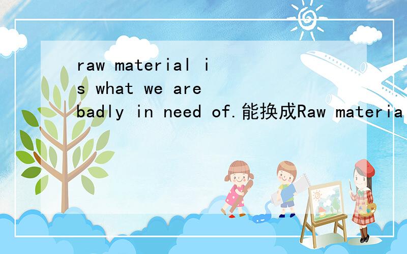 raw material is what we are badly in need of.能换成Raw material is what we are badly need吗