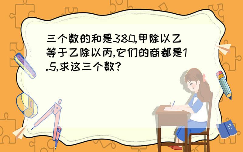 三个数的和是380,甲除以乙等于乙除以丙,它们的商都是1.5,求这三个数?