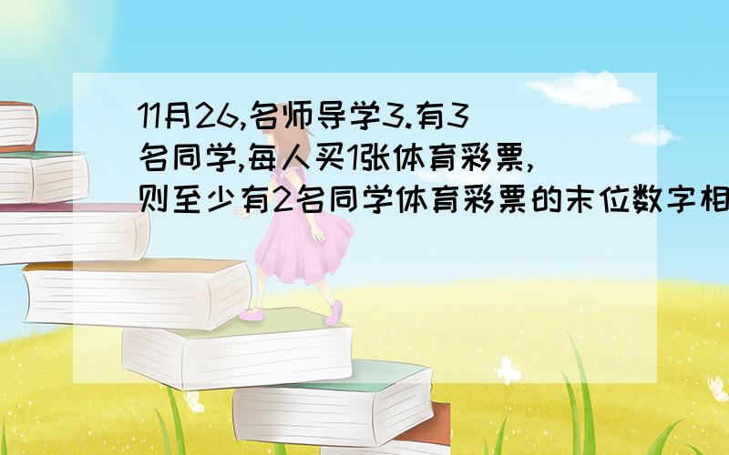 11月26,名师导学3.有3名同学,每人买1张体育彩票,则至少有2名同学体育彩票的末位数字相同的概率为A 7/25 B 11/25 C 1/8 D 1/3