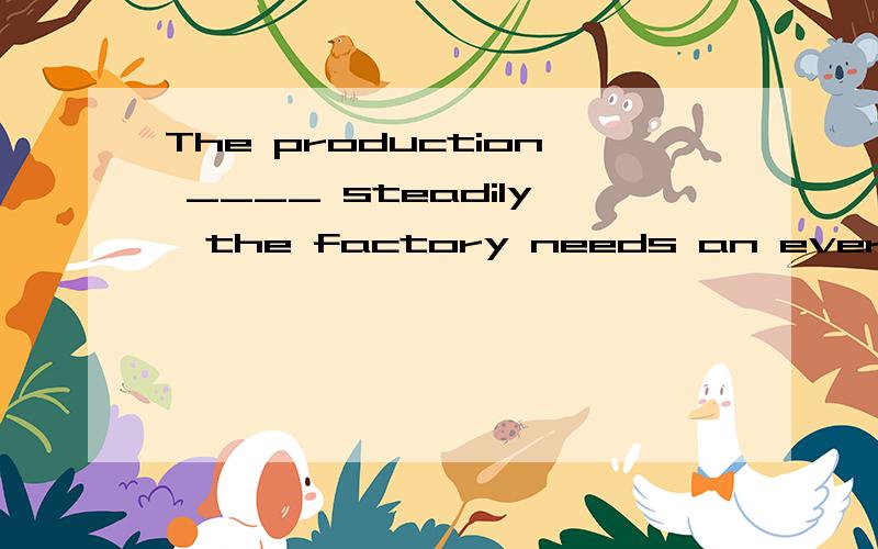 The production ____ steadily,the factory needs an ever-increasing supply of raw material.答案是having gone up has gone up is going up being gone up这三个为什么不行哦?