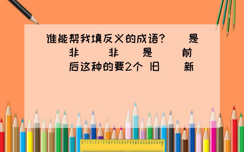 谁能帮我填反义的成语?（）是（）非 （）非（）是 （）前（）后这种的要2个 旧（）新（） （）故（）新 （）陈（）新 上下（）（） 上（）下（） （）上（）下 （）（）上下 轻重（）