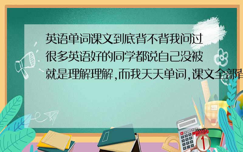 英语单词课文到底背不背我问过很多英语好的同学都说自己没被就是理解理解,而我天天单词,课文全部背完,（句子成分,结构我都懂,就是按照成分背的.）但是成绩提不上去,去年坚持了一学期