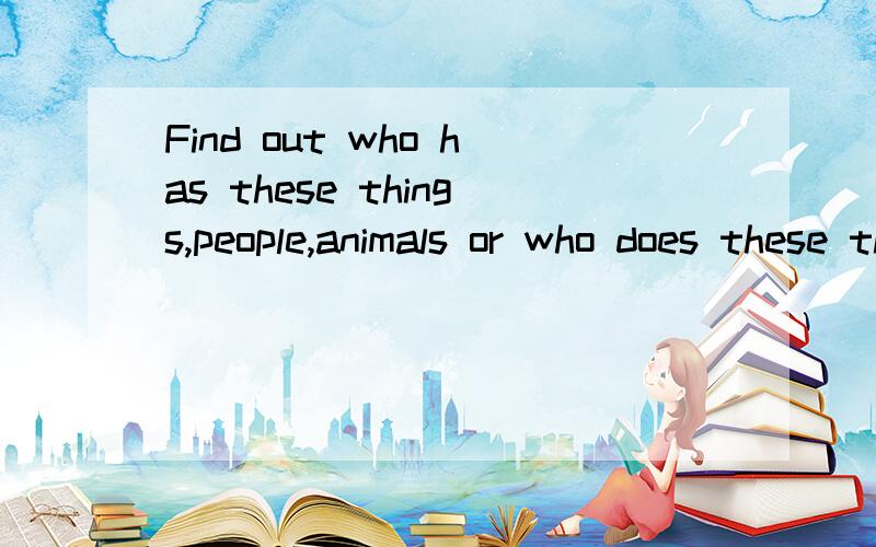 Find out who has these things,people,animals or who does these things.翻译