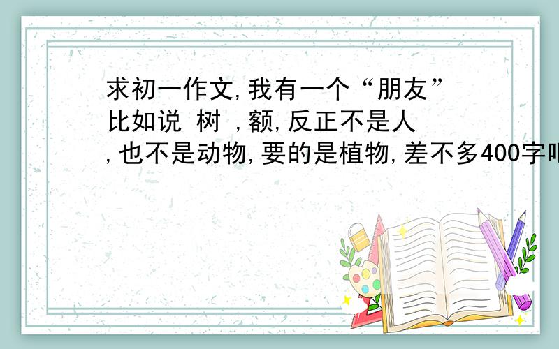 求初一作文,我有一个“朋友”比如说 树 ,额,反正不是人,也不是动物,要的是植物,差不多400字吧谢谢了请快点，明天交，谢谢