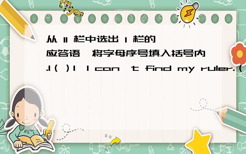 从 II 栏中选出 I 栏的应答语,将字母序号填入括号内.I（）1、I can't find my ruler.（）2、Can you cpell your name?（）3、Come here and have a rest.（）4、Whose pens are these?（）5、Look at this little dog.（）6、Let