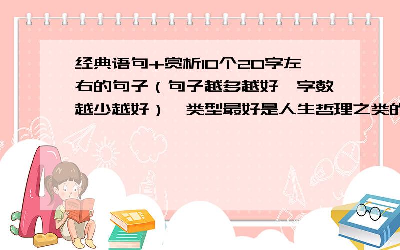 经典语句+赏析10个20字左右的句子（句子越多越好,字数越少越好）,类型最好是人生哲理之类的重点是赏析,赏析的字数大概4排左右吧