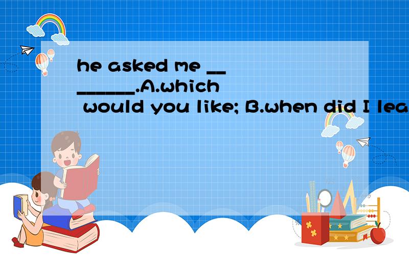 he asked me ________.A.which would you like; B.when did I leave; C.what did I do; D.what I needed.