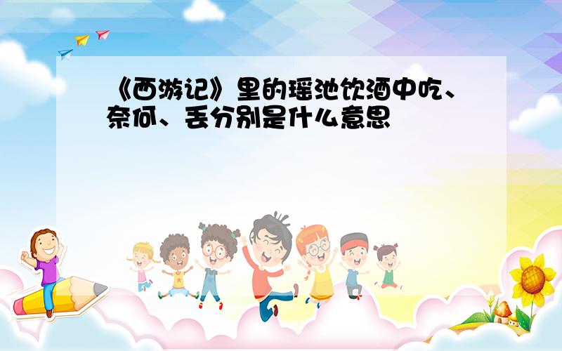 《西游记》里的瑶池饮酒中吃、奈何、丢分别是什么意思
