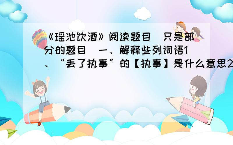 《瑶池饮酒》阅读题目（只是部分的题目）一、解释些列词语1、“丢了执事”的【执事】是什么意思2、“一时拿住”的【拿住】是什么意思二、你喜欢“孙大圣”吗?你觉得他是个怎样的人