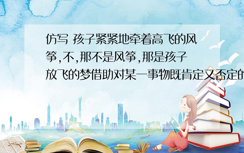 仿写 孩子紧紧地牵着高飞的风筝,不,那不是风筝,那是孩子放飞的梦借助对某一事物既肯定又否定的语言形式