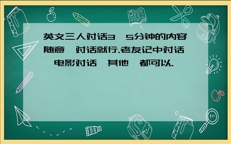 英文三人对话3—5分钟的内容随意,对话就行.老友记中对话,电影对话,其他,都可以.