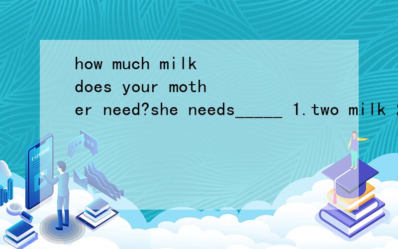 how much milk does your mother need?she needs_____ 1.two milk 2.two milks 3.two teaspoons of milks4.two teaspoons of milk