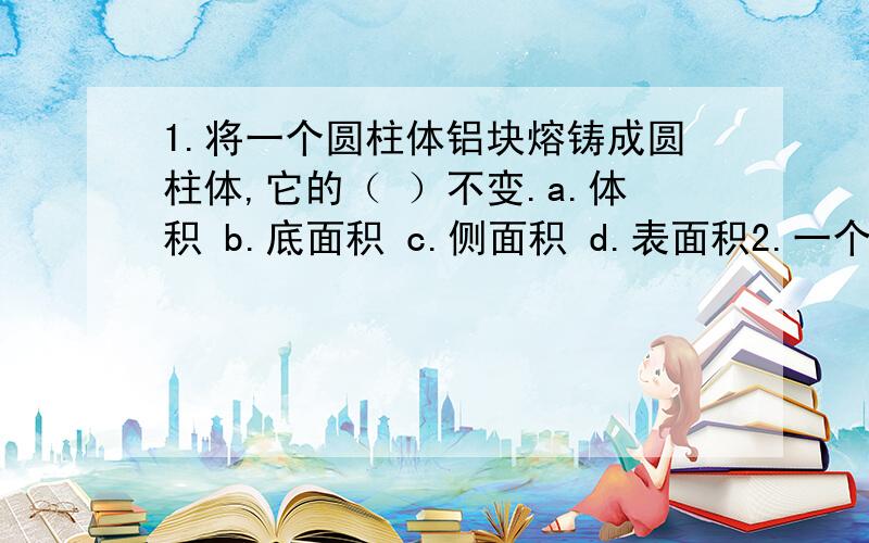 1.将一个圆柱体铝块熔铸成圆柱体,它的（ ）不变.a.体积 b.底面积 c.侧面积 d.表面积2.一个圆柱体侧面展开式正方形,这个圆柱体底面周长与高的比是（ ）.a.2π:1 b.1:1 c.π:1 d.无法确定3.把一段圆