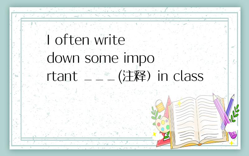 I often write down some important ___(注释）in class