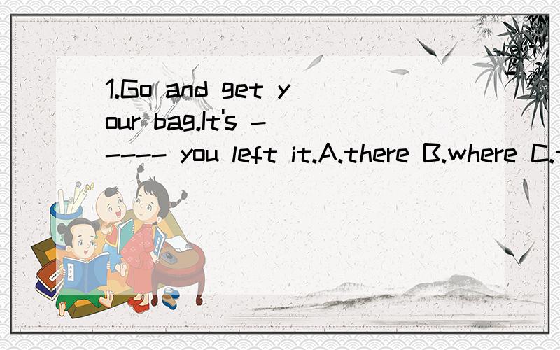 1.Go and get your bag.It's ----- you left it.A.there B.where C.there where D.where there 2.----the little boy looked after his sick uncle a whole year moved us all.A.what B.that C.when D.why 3.It depends on ---- he has enough time.A.if B.weather C.if